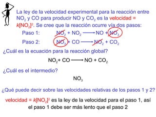 La ley de la velocidad experimental para la reacción entre 
NO2 y CO para producir NO y CO2 es la velocidad = 
k[NO2]2. Se cree que la reacción ocurre vía dos pasos: 
Paso 1: NO2 + NO2 NO + NO3 
Paso 2: NO3 + CO NO2 + CO2 
¿Cuál es la ecuación para la reacción global? 
NO2+ CO NO + CO2 
¿Cuál es el intermedio? 
NO3 
¿Qué puede decir sobre las velocidades relativas de los pasos 1 y 2? 
velocidad = k[NO2]2 es la ley de la velocidad para el paso 1, así 
el paso 1 debe ser más lento que el paso 2 
 