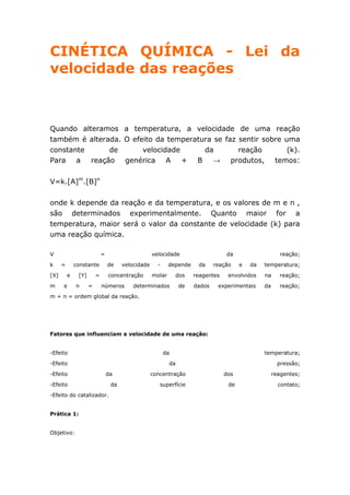 CINÉTICA QUÍMICA - Lei da
velocidade das reações



Quando alteramos a temperatura, a velocidade de uma reação
também é alterada. O efeito da temperatura se faz sentir sobre uma
constante      de       velocidade      da        reação        (k).
Para a reação genérica A           + B     → produtos, temos:


V=k.[A]m.[B]n

onde k depende da reação e da temperatura, e os valores de m e n ,
são determinados experimentalmente. Quanto maior for a
temperatura, maior será o valor da constante de velocidade (k) para
uma reação química.

V                            =                      velocidade                    da                     reação;

k     =       constante          de    velocidade     -     depende    da     reação    e   da   temperatura;

[X]       e    [Y]       =       concentração       molar      dos    reagentes    envolvidos    na     reação;

m     e       n      =       números       determinados          de   dados    experimentais     da     reação;
m + n = ordem global da reação.




Fatores que influenciam a velocidade de uma reação:


-Efeito                                                   da                                     temperatura;

-Efeito                                                     da                                          pressão;

-Efeito                          da                 concentração                  dos                 reagentes;

-Efeito                           da                   superfície                  de                   contato;
-Efeito do catalizador.


Prática 1:


Objetivo:
 