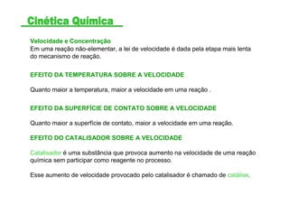 Velocidade e Concentração
Em uma reação não-elementar, a lei de velocidade é dada pela etapa mais lenta
do mecanismo de reação.
EFEITO DA TEMPERATURA SOBRE A VELOCIDADE
Quanto maior a temperatura, maior a velocidade em uma reação .
EFEITO DA SUPERFÍCIE DE CONTATO SOBRE A VELOCIDADE
Quanto maior a superfície de contato, maior a velocidade em uma reação.
EFEITO DO CATALISADOR SOBRE A VELOCIDADE
Catalisador é uma substância que provoca aumento na velocidade de uma reação
química sem participar como reagente no processo.
Esse aumento de velocidade provocado pelo catalisador é chamado de catálise.
 