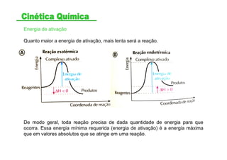 Energia de ativação
Quanto maior a energia de ativação, mais lenta será a reação.
De modo geral, toda reação precisa de dada quantidade de energia para que
ocorra. Essa energia mínima requerida (energia de ativação) é a energia máxima
que em valores absolutos que se atinge em uma reação.
 