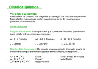 Velocidade e Concentração
A velocidade de consumo dos reagentes ou formação dos produtos nos permitem
fazer relações matemáticas, porém, isso depende da lei de velocidade que
guardada por cada reação.
Lei de VelocidadeLei de Velocidade
Reações Elementares: São aquelas em que o produto é formado a partir de uma
única colisão entre as moléculas reagentes.
A + B Produtos aA + bB Produtos A + B + C Produtos
v = k.[A].[B] v = k.[A]a.[B]b v = k.[A].[B].[C]
Reações Não-Elementares: São aquelas em que o produto é formado a partir de
duas ou mais etapas elementares (colisão entre as moléculas reagentes).
A + B C + D Etapa 1 Mais Lenta (v da reação)
A + C E + F Etapa 2 Mais Rápida
2A + B E + D + F Reação Global
 