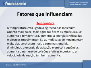 Escola de Ciência e Tecnologia 
Curso: NOME DO CURSO 
Fatores que influenciam 
Disciplina: NOME DA DISCIPLINA 
Temperatura 
A temperatura está ligada à agitação das moléculas. 
Quanto mais calor, mais agitadas ficam as moléculas. Se 
aumenta a temperatura, aumenta a energia cinética das 
moléculas (movimento). Se as moléculas se movimentam 
mais, elas se chocam mais e com mais energia, 
diminuindo a energia de ativação e em consequência, 
aumenta o número de colisões efetivas e portanto a 
velocidade da reação também aumenta. 
 