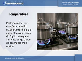Escola de Ciência e Tecnologia 
Curso: NOME DO CURSO 
Temperatura 
Podemos observar 
esse fator quando 
estamos cozinhando e 
aumentamos a chama 
do fogão para que o 
alimento atinja o grau 
de cozimento mais 
rápido. 
Disciplina: NOME DA DISCIPLINA 
 