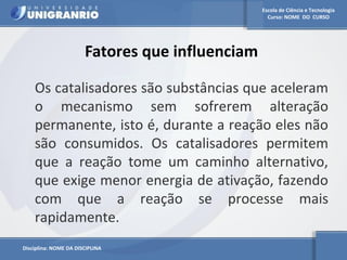 Escola de Ciência e Tecnologia 
Curso: NOME DO CURSO 
Fatores que influenciam 
Os catalisadores são substâncias que aceleram 
o mecanismo sem sofrerem alteração 
permanente, isto é, durante a reação eles não 
são consumidos. Os catalisadores permitem 
que a reação tome um caminho alternativo, 
que exige menor energia de ativação, fazendo 
com que a reação se processe mais 
rapidamente. 
Disciplina: NOME DA DISCIPLINA 
 