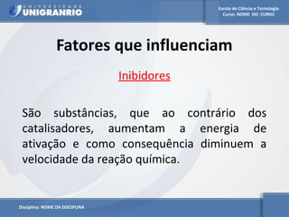 Escola de Ciência e Tecnologia 
Curso: NOME DO CURSO 
Fatores que influenciam 
Disciplina: NOME DA DISCIPLINA 
Inibidores 
São substâncias, que ao contrário dos 
catalisadores, aumentam a energia de 
ativação e como consequência diminuem a 
velocidade da reação química. 
