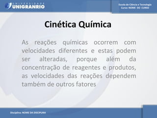 Escola de Ciência e Tecnologia 
Curso: NOME DO CURSO 
Cinética Química 
As reações químicas ocorrem com 
velocidades diferentes e estas podem 
ser alteradas, porque além da 
concentração de reagentes e produtos, 
as velocidades das reações dependem 
também de outros fatores 
Disciplina: NOME DA DISCIPLINA 
 