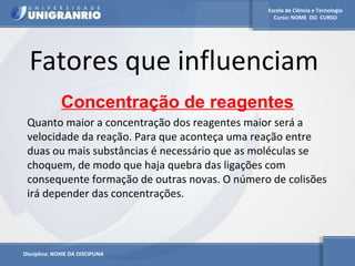 Escola de Ciência e Tecnologia 
Curso: NOME DO CURSO 
Fatores que influenciam 
Concentração de reagentes 
Quanto maior a concentração dos reagentes maior será a 
velocidade da reação. Para que aconteça uma reação entre 
duas ou mais substâncias é necessário que as moléculas se 
choquem, de modo que haja quebra das ligações com 
consequente formação de outras novas. O número de colisões 
irá depender das concentrações. 
Disciplina: NOME DA DISCIPLINA 
 
