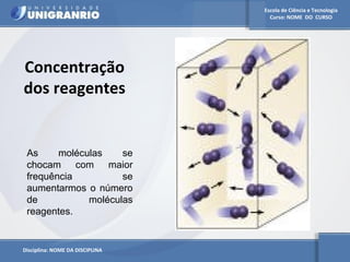 Escola de Ciência e Tecnologia 
Curso: NOME DO CURSO 
Concentração 
dos reagentes 
As moléculas se 
chocam com maior 
frequência se 
aumentarmos o número 
de moléculas 
reagentes. 
Disciplina: NOME DA DISCIPLINA 
 