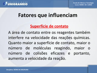 Escola de Ciência e Tecnologia 
Curso: NOME DO CURSO 
Fatores que influenciam 
Disciplina: NOME DA DISCIPLINA 
Superfície de contato 
A área de contato entre os reagentes também 
interfere na velocidade das reações químicas. 
Quanto maior a superfície de contato, maior o 
número de moléculas reagindo, maior o 
número de colisões eficazes e portanto, 
aumenta a velocidade da reação. 
 