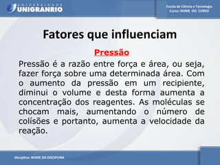 Escola de Ciência e Tecnologia 
Curso: NOME DO CURSO 
Fatores que influenciam 
Disciplina: NOME DA DISCIPLINA 
Pressão 
Pressão é a razão entre força e área, ou seja, 
fazer força sobre uma determinada área. Com 
o aumento da pressão em um recipiente, 
diminui o volume e desta forma aumenta a 
concentração dos reagentes. As moléculas se 
chocam mais, aumentando o número de 
colísões e portanto, aumenta a velocidade da 
reação. 
 