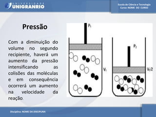 Escola de Ciência e Tecnologia 
Curso: NOME DO CURSO 
Pressão 
Com a diminuição do 
volume no segundo 
recipiente, haverá um 
aumento da pressão 
intensificando as 
colisões das moléculas 
e em consequência 
ocorrerá um aumento 
na velocidade da 
reação. 
Disciplina: NOME DA DISCIPLINA 
 