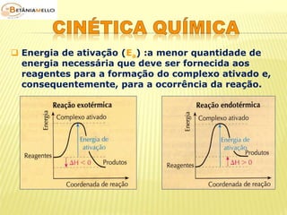  Energia de ativação (Ea) :a menor quantidade de 
energia necessária que deve ser fornecida aos 
reagentes para a formação do complexo ativado e, 
consequentemente, para a ocorrência da reação. 
 