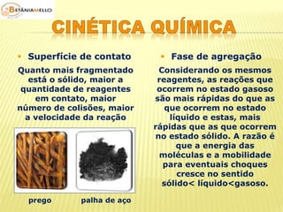  Superfície de contato  Fase de agregação 
Quanto mais fragmentado 
está o sólido, maior a 
quantidade de reagentes 
em contato, maior 
número de colisões, maior 
a velocidade da reação 
prego palha de aço 
Considerando os mesmos 
reagentes, as reações que 
ocorrem no estado gasoso 
são mais rápidas do que as 
que ocorrem no estado 
líquido e estas, mais 
rápidas que as que ocorrem 
no estado sólido. A razão é 
que a energia das 
moléculas e a mobilidade 
para eventuais choques 
cresce no sentido 
sólido< líquido<gasoso. 
 