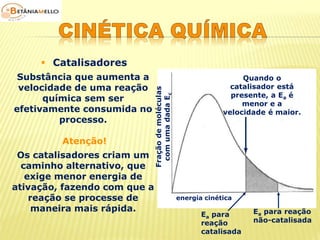  Catalisadores 
Substância que aumenta a 
velocidade de uma reação 
química sem ser 
efetivamente consumida no 
processo. 
Atenção! 
Os catalisadores criam um 
caminho alternativo, que 
exige menor energia de 
ativação, fazendo com que a 
reação se processe de 
maneira mais rápida. 
Fração de moléculas 
com uma dada Ec 
Quando o 
catalisador está 
presente, a Ea é 
menor e a 
velocidade é maior. 
Ea para 
reação 
catalisada 
Ea para reação 
não-catalisada 
energia cinética 
 