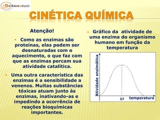  Como as enzimas são 
proteínas, elas podem ser 
desnaturadas com o 
aquecimento, o que faz com 
que as enzimas percam sua 
atividade catalítica. 
 Gráfico da atividade de 
uma enzima do organismo 
humano em função da 
temperatura 
Atenção! 
Atividade enzimática 
37 temperatura 
 Uma outra característica das 
enzimas é a sensibilidade a 
venenos. Muitas substâncias 
tóxicas atuam junto às 
enzimas, inativando-as e 
impedindo a ocorrência de 
reações bioquímicas 
importantes. 
 