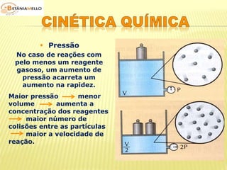  Pressão 
No caso de reações com 
pelo menos um reagente 
gasoso, um aumento de 
pressão acarreta um 
aumento na rapidez. 
Maior pressão menor 
volume aumenta a 
concentração dos reagentes 
maior número de 
colisões entre as partículas 
maior a velocidade de 
reação. 
 
