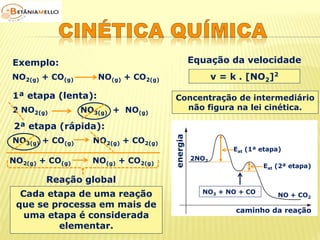 NO2(g) + CO(g) NO(g) + CO2(g) 
Cada etapa de uma reação 
que se processa em mais de 
uma etapa é considerada 
elementar. 
Exemplo: 
1ª etapa (lenta): 
2 NO2(g) NO3(g) + NO(g) 
2ª etapa (rápida): 
NO3(g) + CO(g) NO2(g) + CO2(g) 
NO2(g) + CO(g) NO(g) + CO2(g) 
Reação global 
Equação da velocidade 
v = k . [NO2]2 
Concentração de intermediário 
energia 
não figura na lei cinética. 
Eat (1ª etapa) 
Eat (2ª etapa) 
caminho da reação 
2NO2 
NO3 + NO + CO 
NO + CO2 
 
