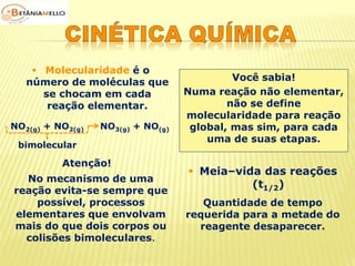  Molecularidade é o 
número de moléculas que 
se chocam em cada 
reação elementar. 
Você sabia! 
Numa reação não elementar, 
não se define 
molecularidade para reação 
global, mas sim, para cada 
uma de suas etapas. 
NO2(g) + NO2(g) NO3(g) + NO(g) 
bimolecular 
Atenção! 
No mecanismo de uma 
reação evita-se sempre que 
possível, processos 
elementares que envolvam 
mais do que dois corpos ou 
colisões bimoleculares. 
 Meia–vida das reações 
(t1/2) 
Quantidade de tempo 
requerida para a metade do 
reagente desaparecer. 
 