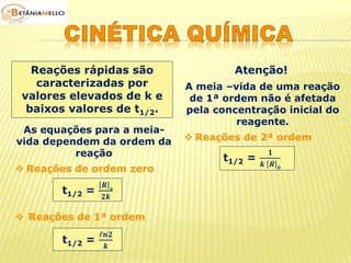Reações rápidas são 
caracterizadas por 
valores elevados de k e 
baixos valores de t1/2. 
Atenção! 
As equações para a meia-vida 
dependem da ordem da 
reação 
 Reações de ordem zero 
t1/2 = 
푹 풐 
ퟐ풌 
 Reações de 1ª ordem 
t1/2 = 
ℓ풏ퟐ 
풌 
A meia –vida de uma reação 
de 1ª ordem não é afetada 
pela concentração inicial do 
reagente. 
 Reações de 2ª ordem 
t1/2 = 
ퟏ 
풌 푹 ퟎ 
 