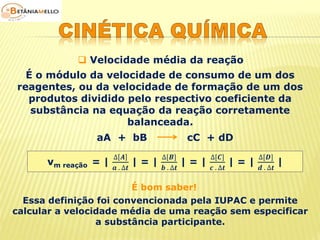 Velocidade média da reação 
É o módulo da velocidade de consumo de um dos 
reagentes, ou da velocidade de formação de um dos 
produtos dividido pelo respectivo coeficiente da 
substância na equação da reação corretamente 
balanceada. 
aA + bB cC + dD 
vm reação = | 
Δ 푨 
풂 . Δ풕 
| = | 
Δ[푩] 
풃 . Δ풕 
| = | 
Δ[푪] 
풄 . Δ풕 
| = | 
Δ[푫] 
풅 . Δ풕 
| 
É bom saber! 
Essa definição foi convencionada pela IUPAC e permite 
calcular a velocidade média de uma reação sem especificar 
a substância participante. 
 