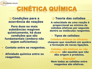  Condições para a 
ocorrência de reações 
 Teoria das colisões 
Para duas ou mais 
substâncias reagirem 
quimicamente, há duas 
condições que são 
fundamentais (embora não 
sejam suficientes): 
 Contato entre os reagentes. 
 Afinidade química entre os 
reagentes. 
A velocidade de uma reação é 
proporcional ao mínimo de 
colisões efetivas por segundo 
dentre as moléculas reagentes. 
 Tipos de colisões: 
Colisões efetivas ou eficazes: 
choques que resultam em quebra 
e formação de novas ligações. 
Colisões não efetivas ou não 
eficazes: são aquelas que não 
dão origem a produtos. 
Atenção! 
Nem todas as colisões entre 
reagentes são efetivas. 
 
