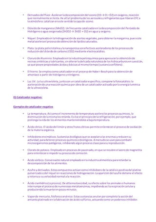 • Derivadosdel flúor.Aceleranladescomposicióndel ozono(O3→ O+ O2) enoxígeno,reacción
que normalmente eslenta.He allíel problemade losaerosolesyrefrigerantesque liberanCFCa
la atmósfera:catalizaneneste sentidolacapade ozono.
• Dióxidode manganeso(MnO2).Unfrecuente catalizadorenladescomposicióndel Peróxidode
Hidrógenooagua oxigenada(2H2O2→ 2H2O + O2) enagua y oxígeno.
• Níquel.Empleadoenlahidrogenaciónde aceitesvegetales,paraobtenerlamargarina,pueseste
metal acelerael procesode obtenciónde lípidossaturados.
• Plata.La plata policristalinaylananoporosasonefectivosaceleradoresde losprocesosde
reduccióndel dióxidode carbono(CO2) mediante electrocatálisis.
• Clorurode Aluminio.Empleadoenlaindustriapetroquímicaparaapresurarla obtenciónde
resinassintéticasolubricantes,sinalterarladelicadanaturalezade loshidrocarburosencuestión,
ya que posee propiedades ácidasybásicasal mismotiempo(sustanciaanfótera).
• El hierro.Se empleacomocatalizadorenel procesode Haber-Boschparala obtenciónde
amoníaco a partir de hidrógenoynitrógeno.
• Luz UV. La luzultravioleta,juntoconuncatalizadorespecífico,compone lafotocatálisis:la
aceleraciónde unareacciónquímicapor obra de un catalizadoractivadoporla energíalumínica
de la ultravioleta.
D) Catalizador negativo:
Ejemplosde catalizador negativo
• La temperatura.Asícomoel incrementode temperaturaaceleralosprocesosquímicos,la
disminuciónde lamismalosretarda.Es ése el principiode larefrigeración,porejemplo,que
prolongalavidade losalimentosmanteniéndolosabajatemperatura.
• Ácidocítrico. El ácidodel limónyotrosfrutoscítricos permite enlentecerel procesode oxidación
de la materiaorgánica.
• Inhibidoresenzimáticos.Sustanciasbiológicasque se acoplanalas enzimasyreducensu
actividad,paradetenerprocesosquímicosobiológicos.A menudose usanparacombatir
microorganismospatógenos,inhibiendoalgúnprocesoclave parasureproducción.
• Cloratode potasio.Empleadoenprocesosde pavonado,enque se recubre el acerode magnetita
para enlenteceroimpedirsuprocesode corrosión.
• Ácidosórbico.Conservante natural empleadoenlaindustriaalimenticiapararetardarla
descomposiciónde losalimentos.
• Azufre yderivados.Estoscompuestosactúancomoinhibidoresde lacatálisispositivadel platino
pulverizadoodel níquel enreaccionesde hidrogenación.Laaparicióndel azufre detiene el efecto
y retornaa suvelocidadnormal ala reacción.
• Ácidocianhídrico(oprúsico).De altísimatoxicidad,suefectosobre losanimalesohumanos
interrumpe el procesode numerosasmetaloenzimas,impidiendoasílarespiracióncelulary
produciendolamuerte enpocosminutos.
• Vaporde mercurio,fósforooarsénico.Estassustanciasanulanporcompletola accióndel
amiantoplatinadoenlafabricaciónde ácidosulfúrico,actuandocomounpoderosoinhibidor.
 