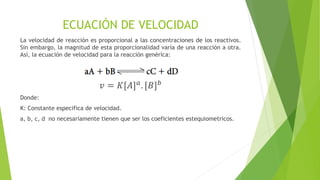 ECUACIÓN DE VELOCIDAD
La velocidad de reacción es proporcional a las concentraciones de los reactivos.
Sin embargo, la magnitud de esta proporcionalidad varía de una reacción a otra.
Así, la ecuación de velocidad para la reacción genérica:
𝑣 = 𝐾[𝐴] 𝑎
. [𝐵] 𝑏
Donde:
K: Constante especifica de velocidad.
a, b, c, d no necesariamente tienen que ser los coeficientes estequiometricos.
 
