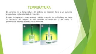TEMPERATURA
El aumento en la temperatura del sistema en reacción lleva a un aumento
proporcional en la velocidad de reacción.
A mayor temperatura, mayor energía cinética poseerán las moléculas y por tanto
la frecuencia de choques se verá también incrementada, y por tanto, la
probabilidad de choques efectivos aumentará.
 