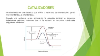 CATALIZADORES
Un catalizador es una sustancia que afecta la velocidad de una reacción, ya sea
incrementándola o retardándola.
Cuando una sustancia actúa acelerando la reacción general se denomina
catalizador positivo, mientras que si la retarda se denomina catalizador
negativo o inhibidor
 