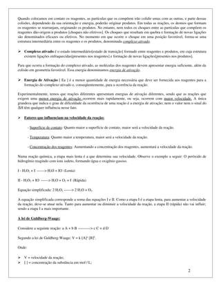 Quando colocamos em contato os reagentes, as partículas que os compõem irão colidir umas com as outras, e parte dessas 
colisões, dependendo da sua orientação e energia, poderão originar produtos. Em todas as reações, os átomos que formam 
os reagentes se rearranjam, originando os produtos. No entanto, nem todos os choques entre as partículas que compõem os 
reagentes dão origem a produtos [choques não efetivos]. Os choques que resultam em quebra e formação de novas ligações 
são denominados eficazes ou efetivos. No momento em que ocorre o choque em uma posição favorável, forma­se uma 
estrutura intermediária entre os reagentes e os produtos, denominada complexo ativado.

 Complexo ativado é o estado intermediário[estado de transição] formado entre reagentes e produtos, em cuja estrutura 
    existem ligações enfraquecidas[presentes nos reagentes] e formação de novas ligações[presentes nos produtos].

Para que ocorra a formação do complexo ativado, as moléculas dos reagentes devem apresentar energia suficiente, além da 
colisão em geometria favorável. Essa energia denominamos energia de ativação.

 Energia de Ativação [ Ea ] é a menor quantidade de energia necessária que deve ser fornecida aos reagentes para a 
    formação do complexo ativado e, conseqüentemente, para a ocorrência da reação.

Experimentalmente, temos que reações diferentes apresentam energias de ativação diferentes, sendo que as reações que 
exigem  uma  menor  energia  de  ativação  ocorrem  mais  rapidamente,  ou  seja,  ocorrem  com  maior  velocidade.  A  única 
grandeza que indica o grau de dificuldade da ocorrência de uma reação é a energia de ativação; nem o valor nem o sinal do 
ΔH têm qualquer influência nesse fato.

  
  Fatores que influenciam na velocidade da reação:
                                                  

        ­ Superfície de contato: Quanto maior a superfície de contato, maior será a velocidade da reação.

        ­ Temperatura: Quanto maior a temperatura, maior será a velocidade da reação.

        ­ Concentração dos reagentes: Aumentando a concentração dos reagentes, aumentará a velocidade da reação.

Numa reação química, a etapa mais lenta é a que determina sua velocidade. Observe o exemplo a seguir: O peróxido de 
hidrogênio reagindo com íons iodeto, formando água e oxigênio gasoso.

I ­ H2O2 + I­ ­­­­­­> H2O + IO­ (Lenta)

II ­ H2O2 + IO­ ­­­­­­> H2O + O2 + I­ (Rápida)

Equação simplificada: 2 H2O2 ­­­­­­> 2 H2O + O2.

A equação simplificada corresponde a soma das equações I e II. Como a etapa I é a etapa lenta, para aumentar a velocidade 
da reação, deve­se atuar nela. Tanto para aumentar ou diminuir a velocidade da reação, a etapa II (rápida) não vai influir; 
sendo a etapa I a mais importante.

A lei de Guldberg­Waage:

Considere a seguinte reação: a A + b B ­­­­­­­­­­> c C + d D

Segundo a lei de Guldberg­Waage; V = k [A]a [B]b.

Onde:

 V = velocidade da reação;
 [ ] = concentração da substância em mol / L;

                                                                                                                 2
 