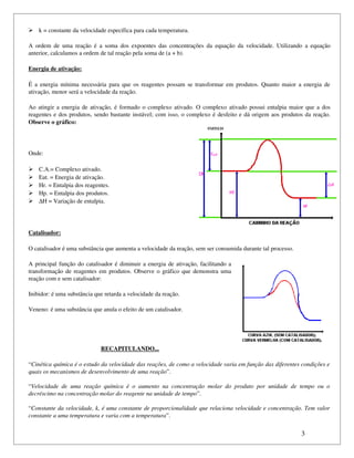  k = constante da velocidade específica para cada temperatura.

A  ordem  de  uma  reação   é  a soma  dos  expoentes  das   concentrações  da  equação   da  velocidade.  Utilizando   a equação 
anterior, calculamos a ordem de tal reação pela soma de (a + b).

Energia de ativação:

É a energia mínima necessária para que os reagentes possam se transformar em produtos. Quanto maior a energia de 
ativação, menor será a velocidade da reação.

Ao atingir a energia de ativação, é formado o complexo ativado. O complexo ativado possui entalpia maior que a dos 
reagentes e dos produtos, sendo bastante instável; com isso, o complexo  é desfeito e dá origem aos produtos da reação. 
Observe o gráfico:




Onde:

   C.A.= Complexo ativado.
   Eat. = Energia de ativação.
   Hr. = Entalpia dos reagentes.
   Hp. = Entalpia dos produtos.
   ∆H = Variação de entalpia.




Catalisador:

O catalisador é uma substância que aumenta a velocidade da reação, sem ser consumida durante tal processo.

A principal função do catalisador é diminuir a energia de ativação, facilitando a 
transformação de reagentes em produtos. Observe o gráfico que demonstra uma 
reação com e sem catalisador:

Inibidor: é uma substância que retarda a velocidade da reação.

Veneno: é uma substância que anula o efeito de um catalisador.




                                 RECAPITULANDO...

“Cinética química é o estudo da velocidade das reações, de como a velocidade varia em função das diferentes condições e  
quais os mecanismos de desenvolvimento de uma reação”.

“Velocidade   de   uma   reação   química   é   o   aumento   na   concentração   molar   do   produto   por   unidade   de   tempo   ou   o 
decréscimo na concentração molar do reagente na unidade de tempo”.

“Constante da velocidade, k, é uma constante de proporcionalidade que relaciona velocidade e concentração. Tem valor  
constante a uma temperatura e varia com a temperatura”.


                                                                                                                              3
 