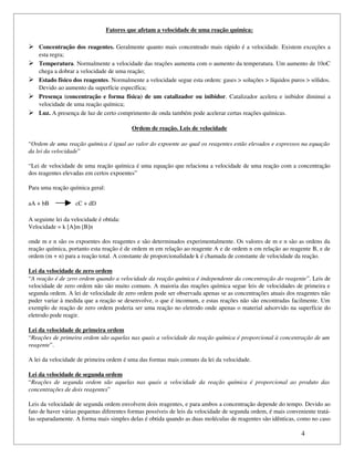 Fatores que afetam a velocidade de uma reação química:

 Concentração dos reagentes.  Geralmente quanto mais concentrado mais rápido é a velocidade. Existem exceções a 
    esta regra;
   Temperatura. Normalmente a velocidade das reações aumenta com o aumento da temperatura. Um aumento de 10oC 
    chega a dobrar a velocidade de uma reação;
   Estado físico dos reagentes. Normalmente a velocidade segue esta ordem: gases > soluções > líquidos puros > sólidos. 
    Devido ao aumento da superfície específica;
   Presença (concentração e forma física) de um catalizador ou inibidor. Catalizador acelera e inibidor diminui a 
    velocidade de uma reação química;
   Luz. A presença de luz de certo comprimento de onda também pode acelerar certas reações químicas.

                                                Ordem de reação. Leis de velocidade

“Ordem de uma reação química é igual ao valor do expoente ao qual os reagentes estão elevados e expressos na equação  
da lei da velocidade”

“Lei de velocidade de uma reação química é uma equação que relaciona a velocidade de uma reação com a concentração 
dos reagentes elevadas em certos expoentes”

Para uma reação química geral:

aA + bB               cC + dD

A seguinte lei da velocidade é obtida:
Velocidade = k [A]m [B]n

onde m e n são os expoentes dos reagentes e são determinados experimentalmente. Os valores de m e n são as ordens da 
reação química, portanto esta reação é de ordem m em relação ao reagente A e de ordem n em relação ao reagente B, e de 
ordem (m + n) para a reação total. A constante de proporcionalidade k é chamada de constante de velocidade da reação.

Lei da velocidade de zero ordem
“A reação é de zero ordem quando a velocidade da reação química é independente da concentração do reagente”. Leis de 
velocidade de zero ordem não são muito comuns. A maioria das reações química segue leis de velocidades de primeira e 
segunda ordem. A lei de velocidade de zero ordem pode ser observada apenas se as concentrações atuais dos reagentes não 
puder variar à medida que a reação se desenvolve, o que é incomum, e estas reações não são encontradas facilmente. Um 
exemplo de reação de zero ordem poderia ser uma reação no eletrodo onde apenas o material adsorvido na superfície do 
eletrodo pode reagir.

Lei da velocidade de primeira ordem
“Reações de primeira ordem são aquelas nas quais a velocidade da reação química é proporcional à concentração de um  
reagente”.

A lei da velocidade de primeira ordem é uma das formas mais comuns da lei da velocidade.

Lei da velocidade de segunda ordem
“Reações   de  segunda   ordem   são   aquelas   nas   quais   a   velocidade   da   reação   química   é   proporcional   ao  produto   das  
concentrações de dois reagentes”

Leis da velocidade de segunda ordem envolvem dois reagentes, e para ambos a concentração depende do tempo. Devido ao 
fato de haver várias pequenas diferentes formas possíveis de leis da velocidade de segunda ordem, é mais conveniente tratá­
las separadamente. A forma mais simples delas é obtida quando as duas moléculas de reagentes são idênticas, como no caso 

                                                                                                                               4
 