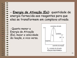 10
- Energia de Ativação (Ea): quantidade de
energia fornecida aos reagentes para que
eles se transformem em complexo ativado.
- Quanto menor a
Energia de Ativação
(Ea), maior a velocidade
da reação, e vice-versa.
 