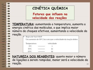 13
CINÉTICA QUÍMICA
Fatores que influem na
velocidade das reações
TEMPERATURA: aumentando a temperatura, aumenta a
energia cinética das moléculas, o que implica maior
número de choques efetivos, aumentando a velocidade da
reação.
NATUREZA DOS REAGENTES: quanto maior o número
de ligações a serem rompidas, menor será a velocidade da
reação.
 