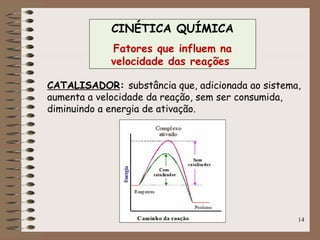 14
CATALISADOR: substância que, adicionada ao sistema,
aumenta a velocidade da reação, sem ser consumida,
diminuindo a energia de ativação.
CINÉTICA QUÍMICA
Fatores que influem na
velocidade das reações
 