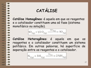 17
CATÁLISE
Catálise Homogênea: é aquela em que os reagentes
e o catalisador constituem uma só fase (sistema
monofásico ou solução).
Catálise Heterogênea: é aquela em que os
reagentes e o catalisador constituem um sistema
polifásico. Em outras palavras, há superfície de
separação entre os reagentes e o catalisador.
 