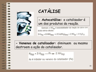18
CATÁLISE
- Autocatálise: o catalisador é
um dos produtos da reação.
- Venenos de catalisador: diminuem ou mesmo
destroem a ação do catalisador.
 