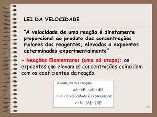 19
LEI DA VELOCIDADE
“A velocidade de uma reação é diretamente
proporcional ao produto das concentrações
molares dos reagentes, elevadas a expoentes
determinados experimentalmente”
- Reações Elementares (uma só etapa): os
expoentes que elevam as concentrações coincidem
com os coeficientes da reação.
 