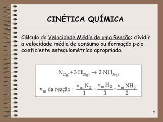 6
CINÉTICA QUÍMICA
Cálculo da Velocidade Média de uma Reação: dividir
a velocidade média de consumo ou formação pelo
coeficiente estequiométrico apropriado.
 
