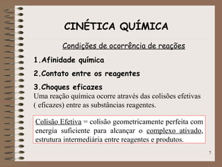 7
CINÉTICA QUÍMICA
Condições de ocorrência de reações
1.Afinidade química
2.Contato entre os reagentes
3.Choques eficazes
Uma reação química ocorre através das colisões efetivas
( eficazes) entre as substâncias reagentes.
Colisão Efetiva = colisão geometricamente perfeita com
energia suficiente para alcançar o complexo ativado,
estrutura intermediária entre reagentes e produtos.
 
