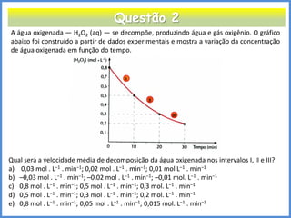 Questão 2 
A água oxigenada — H2O2 (aq) — se decompõe, produzindo água e gás oxigênio. O gráfico abaixo foi construído a partir de dados experimentais e mostra a variação da concentração de água oxigenada em função do tempo. 
Qual será a velocidade média de decomposição da água oxigenada nos intervalos I, II e III? 
a) 0,03 mol . L–1 . min–1; 0,02 mol . L–1 . min–1; 0,01 mol L–1 . min–1 
b)–0,03 mol . L–1 . min–1; –0,02 mol . L–1 . min–1; –0,01 mol. L–1 . min–1 
c)0,8 mol . L–1 . min–1; 0,5 mol . L–1 . min–1; 0,3 mol. L–1 . min–1 
d)0,5 mol . L–1 . min–1; 0,3 mol . L–1 . min–1; 0,2 mol. L–1 . min–1 
e)0,8 mol . L–1 . min–1; 0,05 mol . L–1 . min–1; 0,015 mol. L–1 . min–1  