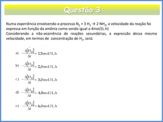Questão 3 
Numa experiência envolvendo o processo N2 + 3 H2 → 2 NH3, a velocidade da reação foi 
expressa em função da amônia como sendo igual a 4mol/(L.h) 
Considerando a não-ocorrência de reações secundárias, a expressão dessa mesma velocidade, em termos de concentração de H2, será:  