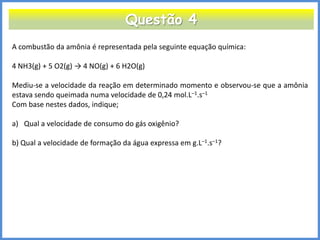 Questão 4 
A combustão da amônia é representada pela seguinte equação química: 4 NH3(g) + 5 O2(g) → 4 NO(g) + 6 H2O(g) Mediu-se a velocidade da reação em determinado momento e observou-se que a amônia estava sendo queimada numa velocidade de 0,24 mol.L–1.s–1 Com base nestes dados, indique; 
a)Qual a velocidade de consumo do gás oxigênio? b) Qual a velocidade de formação da água expressa em g.L–1.s–1? 