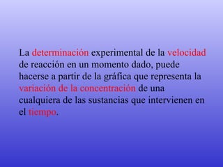 La  determinación  experimental de la  velocidad  de reacción en un momento dado, puede hacerse a partir de la gráfica que representa la  variación de la concentración  de una cualquiera de las sustancias que intervienen en el  tiempo .   