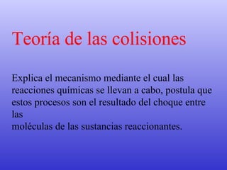 Teoría de las colisiones Explica el mecanismo mediante el cual las reacciones químicas se llevan a cabo, postula que estos procesos son el resultado del choque entre las  moléculas de las sustancias reaccionantes.  