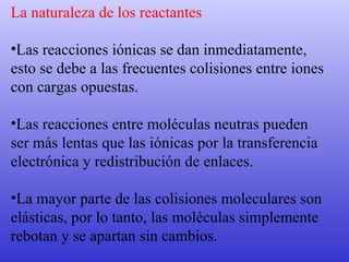 La naturaleza de los reactantes Las reacciones iónicas se dan inmediatamente,  esto se debe a las frecuentes colisiones entre iones  con cargas opuestas.  Las reacciones entre moléculas neutras pueden  ser más lentas que las iónicas por la transferencia  electrónica y redistribución de enlaces. La mayor parte de las colisiones moleculares son  elásticas, por lo tanto, las moléculas simplemente  rebotan y se apartan sin cambios.  