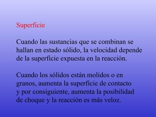 Superficie Cuando las sustancias que se combinan se  hallan en estado sólido, la velocidad depende  de la superficie expuesta en la reacción.  Cuando los sólidos están molidos o en  granos, aumenta la superficie de contacto  y por consiguiente, aumenta la posibilidad  de choque y la reacción es más veloz. 