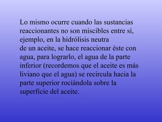 Lo mismo ocurre cuando las sustancias  reaccionantes no son miscibles entre sí,  ejemplo, en la hidrólisis neutra  de un aceite, se hace reaccionar éste con  agua, para lograrlo, el agua de la parte  inferior (recordemos que el aceite es más  liviano que el agua) se recircula hacia la  parte superior rociándola sobre la  superficie del aceite. 