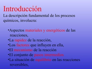 Introducción La descripción fundamental de los procesos químicos, involucra: Aspectos  materiales y energéticos  de las reacciones,  La  rapidez  de la reacción,  Los  factores  que influyen en ella,  El  mecanismo  de la reacción  El conjunto de  pasos intermedios   La situación de  equilibrio  en las reacciones reversibles,   