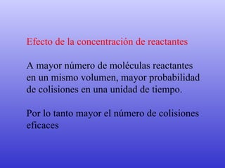 Efecto de la concentración de reactantes A mayor número de moléculas reactantes  en un mismo volumen, mayor probabilidad  de colisiones en una unidad de tiempo. Por lo tanto mayor el número de colisiones  eficaces 